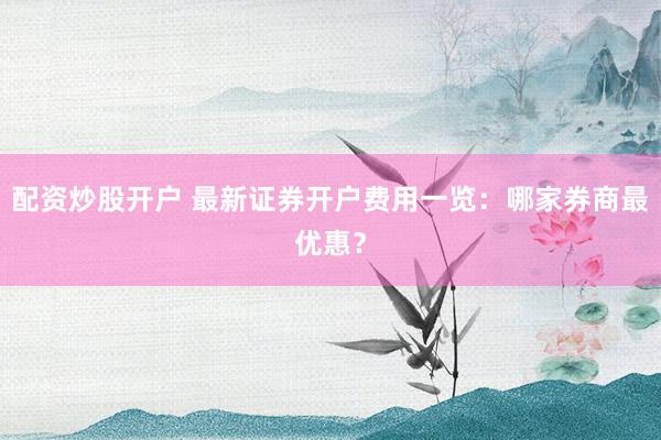 配资炒股开户 最新证券开户费用一览：哪家券商最优惠？