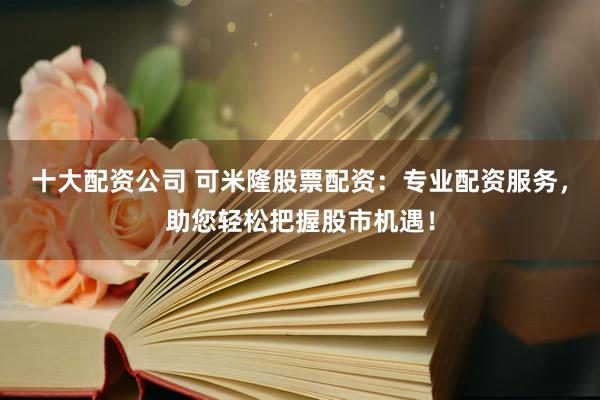 十大配资公司 可米隆股票配资：专业配资服务，助您轻松把握股市机遇！