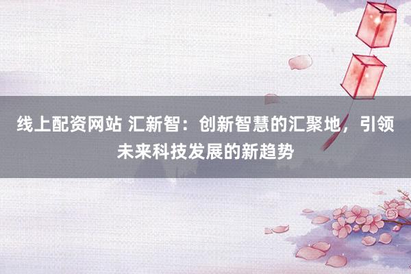 线上配资网站 汇新智：创新智慧的汇聚地，引领未来科技发展的新趋势