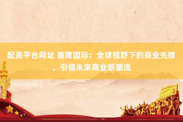 配资平台网址 善隆国际：全球视野下的商业先锋，引领未来商业新潮流