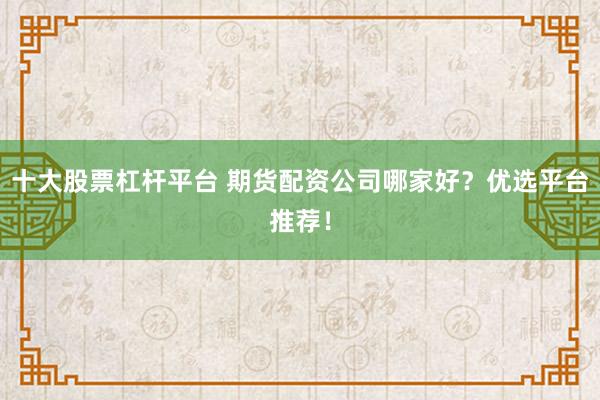 十大股票杠杆平台 期货配资公司哪家好？优选平台推荐！