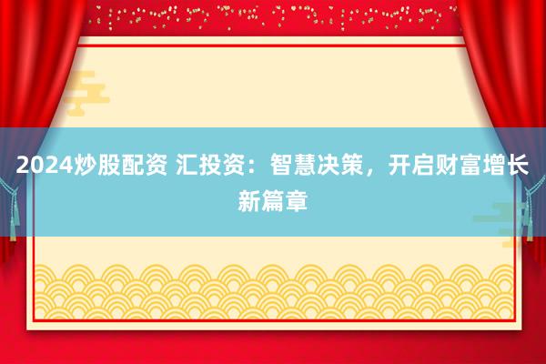 2024炒股配资 汇投资：智慧决策，开启财富增长新篇章