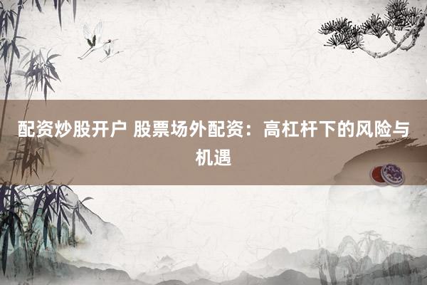 配资炒股开户 股票场外配资：高杠杆下的风险与机遇