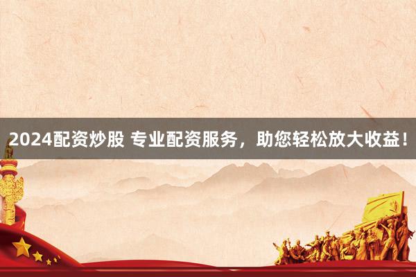 2024配资炒股 专业配资服务，助您轻松放大收益！