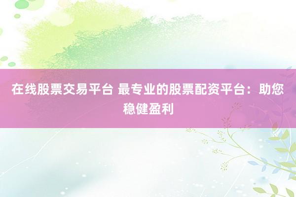 在线股票交易平台 最专业的股票配资平台：助您稳健盈利