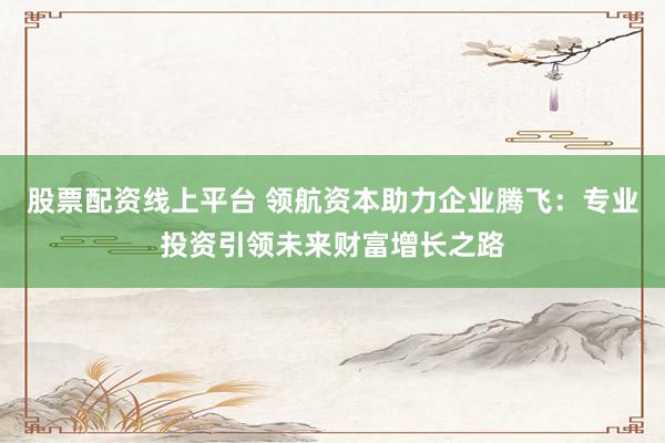股票配资线上平台 领航资本助力企业腾飞:专业投资引领未来财富增长之路