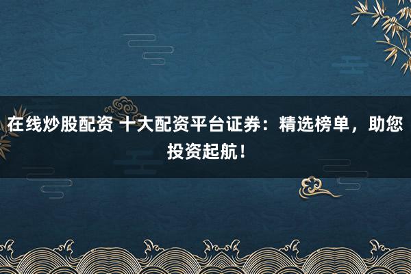 在线炒股配资 十大配资平台证券：精选榜单，助您投资起航！