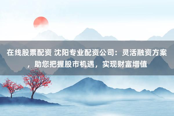 在线股票配资 沈阳专业配资公司：灵活融资方案，助您把握股市机遇，实现财富增值