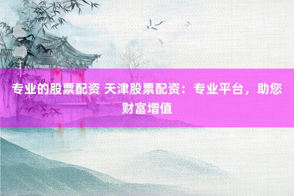 专业的股票配资 天津股票配资：专业平台，助您财富增值