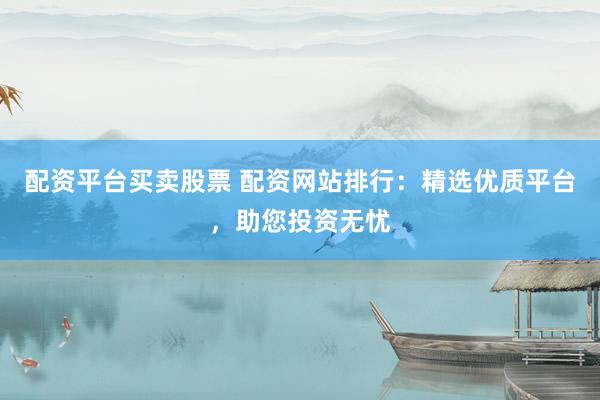 配资平台买卖股票 配资网站排行：精选优质平台，助您投资无忧