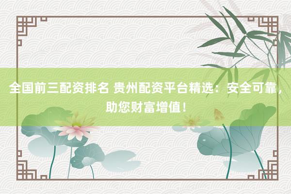 全国前三配资排名 贵州配资平台精选：安全可靠，助您财富增值！