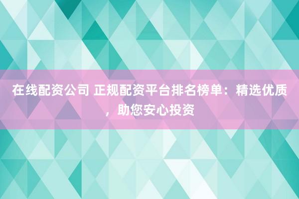 在线配资公司 正规配资平台排名榜单：精选优质，助您安心投资