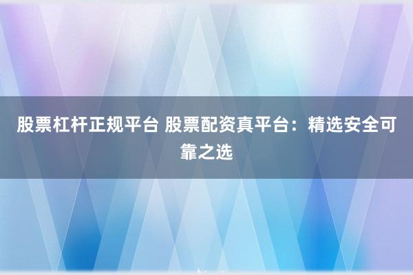 股票杠杆正规平台 股票配资真平台：精选安全可靠之选
