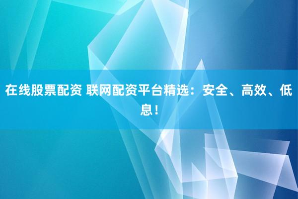 在线股票配资 联网配资平台精选：安全、高效、低息！
