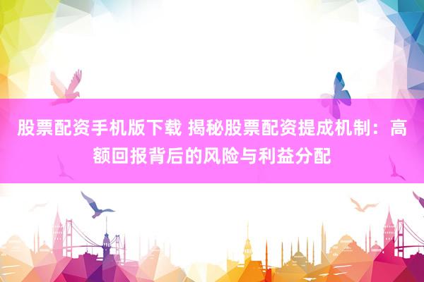 股票配资手机版下载 揭秘股票配资提成机制：高额回报背后的风险与利益分配