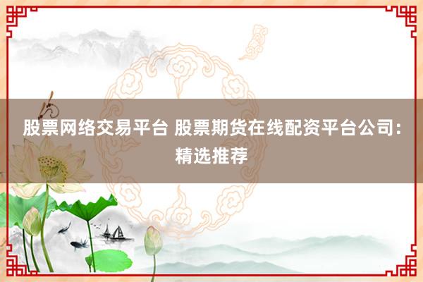 股票网络交易平台 股票期货在线配资平台公司：精选推荐