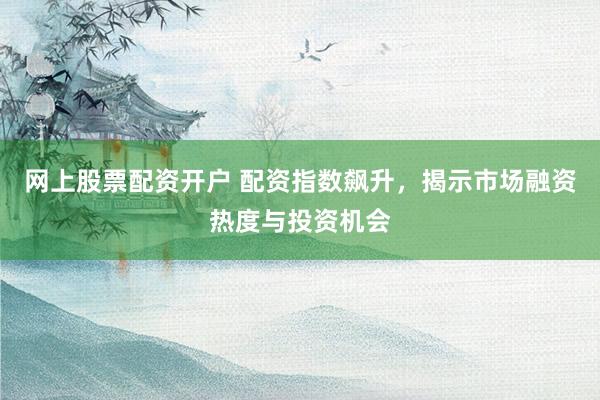 网上股票配资开户 配资指数飙升，揭示市场融资热度与投资机会