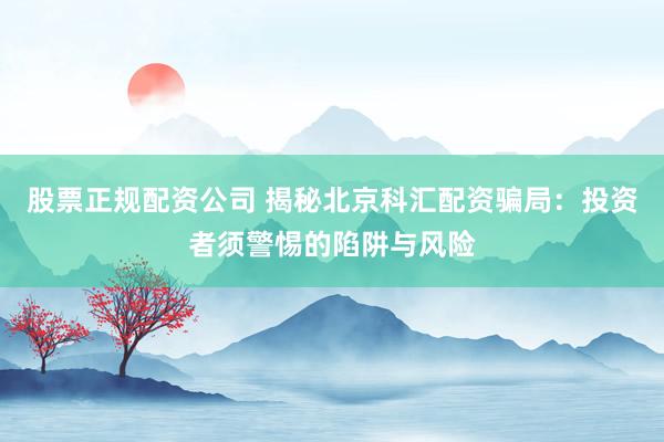 股票正规配资公司 揭秘北京科汇配资骗局：投资者须警惕的陷阱与风险
