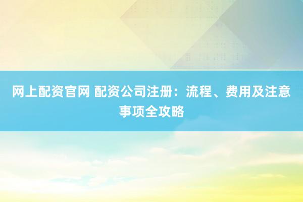 网上配资官网 配资公司注册：流程、费用及注意事项全攻略