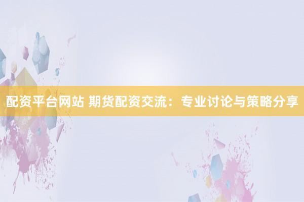 配资平台网站 期货配资交流：专业讨论与策略分享