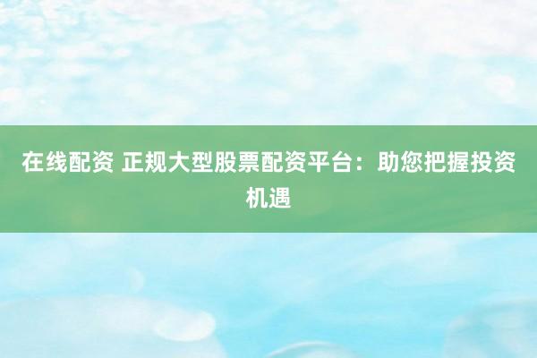 在线配资 正规大型股票配资平台：助您把握投资机遇