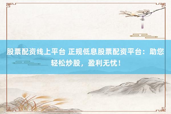 股票配资线上平台 正规低息股票配资平台：助您轻松炒股，盈利无忧！