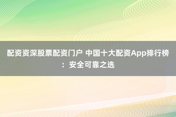 配资资深股票配资门户 中国十大配资App排行榜:安全可靠之选