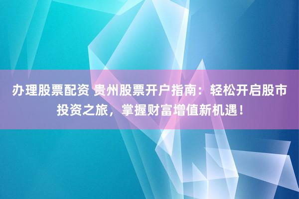办理股票配资 贵州股票开户指南：轻松开启股市投资之旅，掌握财富增值新机遇！