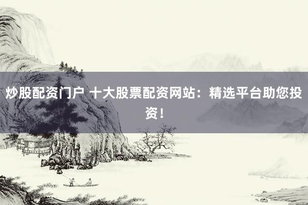 炒股配资门户 十大股票配资网站：精选平台助您投资！