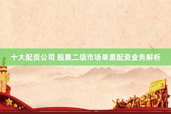 十大配资公司 股票二级市场单票配资业务解析