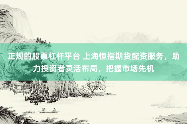 正规的股票杠杆平台 上海恒指期货配资服务，助力投资者灵活布局，把握市场先机