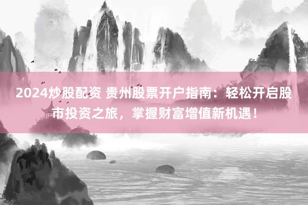 2024炒股配资 贵州股票开户指南：轻松开启股市投资之旅，掌握财富增值新机遇！