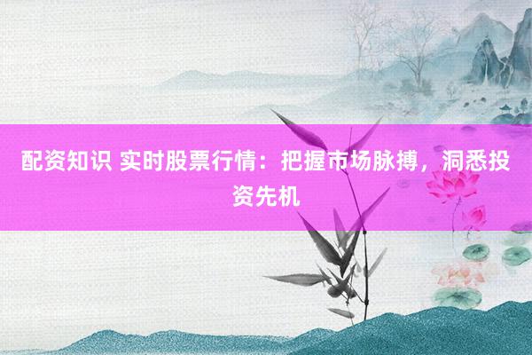 配资知识 实时股票行情:把握市场脉搏,洞悉投资先机