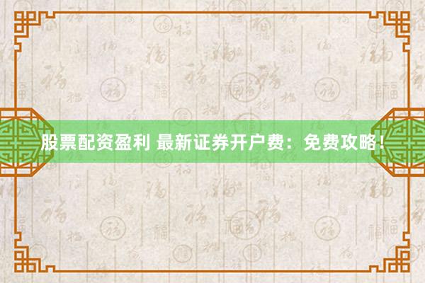 股票配资盈利 最新证券开户费：免费攻略！