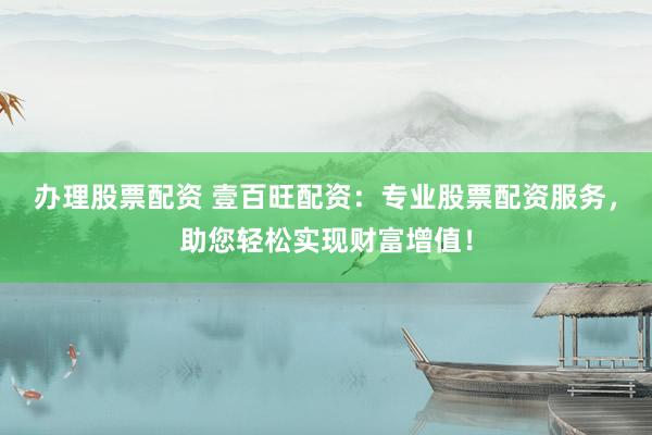 办理股票配资 壹百旺配资：专业股票配资服务，助您轻松实现财富增值！